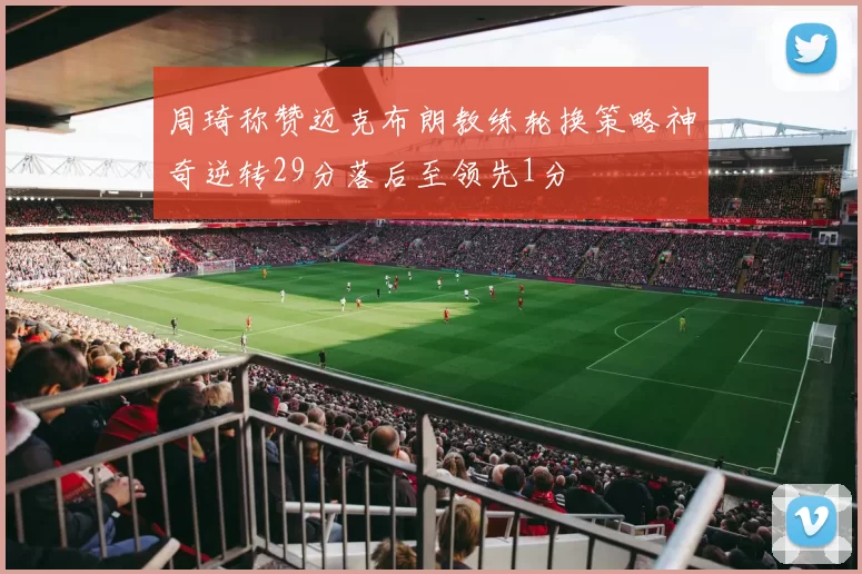 周琦称赞迈克布朗教练轮换策略神奇逆转29分落后至领先1分