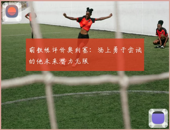 前教练评价奥利塞：场上勇于尝试的他未来潜力无限