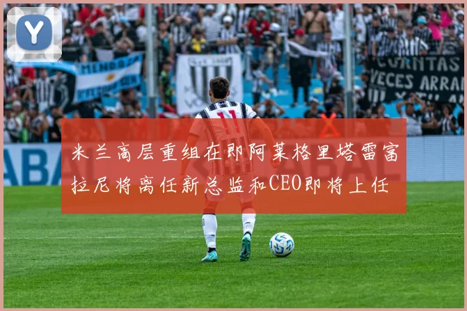 米兰高层重组在即阿莱格里塔雷富拉尼将离任新总监和CEO即将上任
