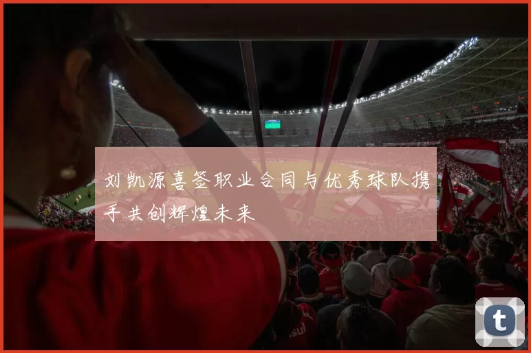 刘凯源喜签职业合同与优秀球队携手共创辉煌未来