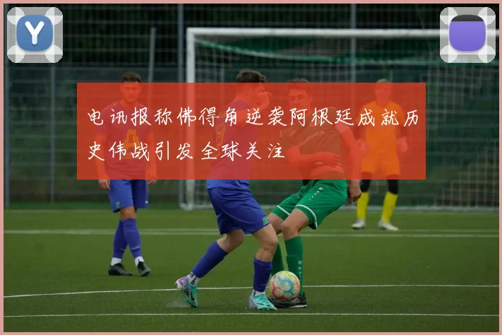电讯报称佛得角逆袭阿根廷成就历史伟战引发全球关注