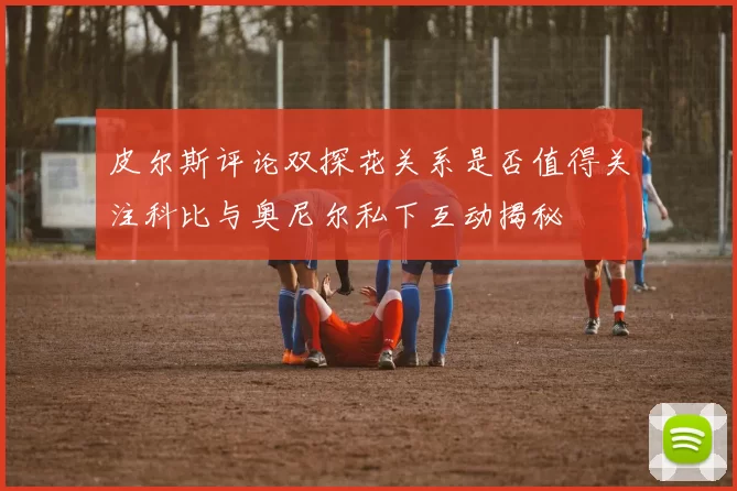 皮尔斯评论双探花关系是否值得关注科比与奥尼尔私下互动揭秘