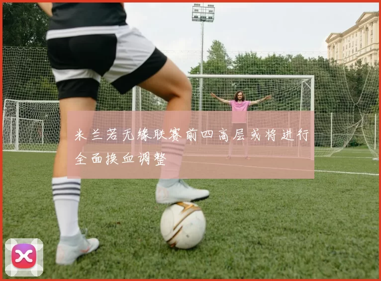 米兰若无缘联赛前四高层或将进行全面换血调整