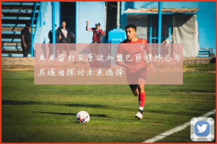 库库雷利亚原欲加盟巴萨穆帅已与其通话探讨未来选择