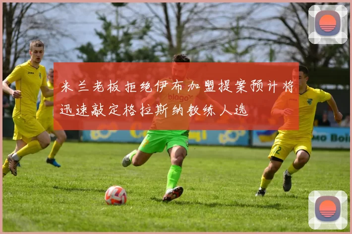 米兰老板拒绝伊布加盟提案预计将迅速敲定格拉斯纳教练人选