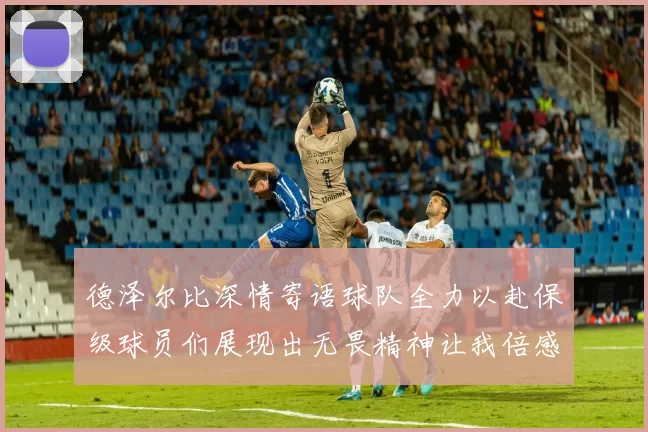 德泽尔比深情寄语球队全力以赴保级球员们展现出无畏精神让我倍感自豪