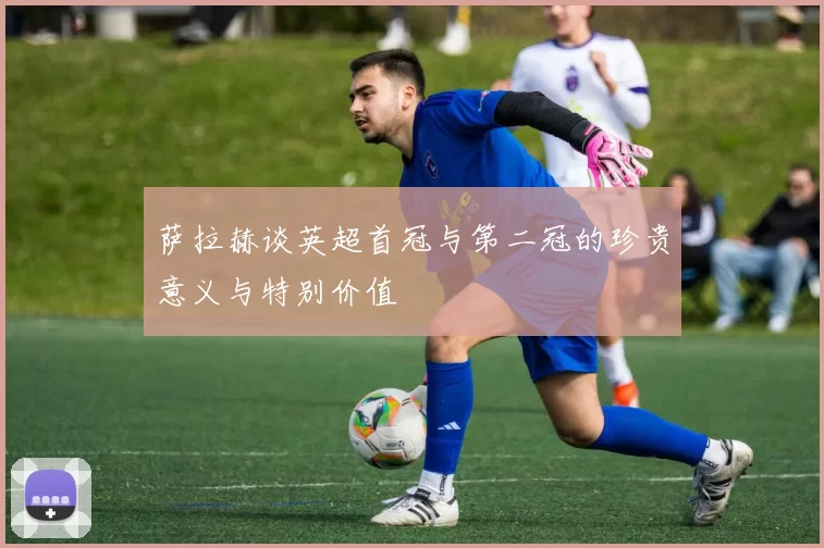 萨拉赫谈英超首冠与第二冠的珍贵意义与特别价值